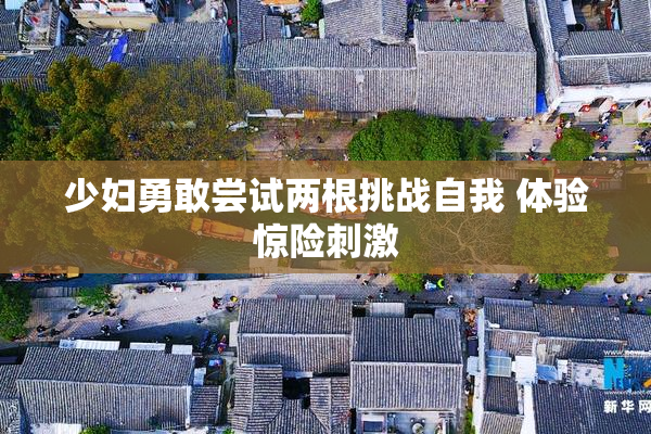 少妇勇敢尝试两根挑战自我 体验惊险刺激