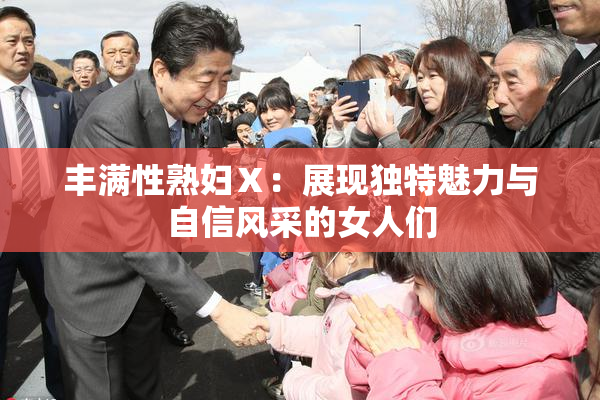 丰满性熟妇Ⅹ：展现独特魅力与自信风采的女人们