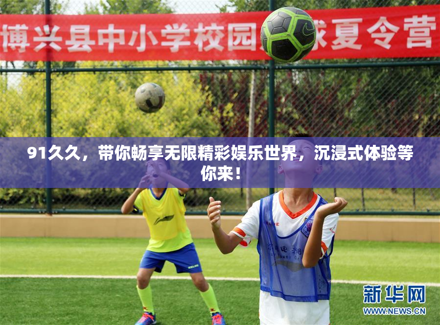 91久久，带你畅享无限精彩娱乐世界，沉浸式体验等你来！