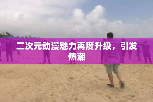 二次元动漫魅力再度升级，引发热潮