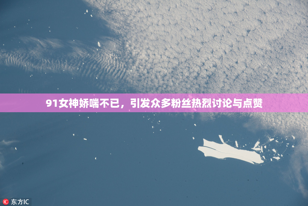 91女神娇喘不已，引发众多粉丝热烈讨论与点赞