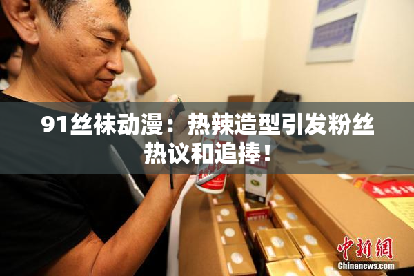 91丝袜动漫：热辣造型引发粉丝热议和追捧！