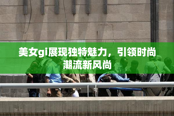 美女gi展现独特魅力，引领时尚潮流新风尚