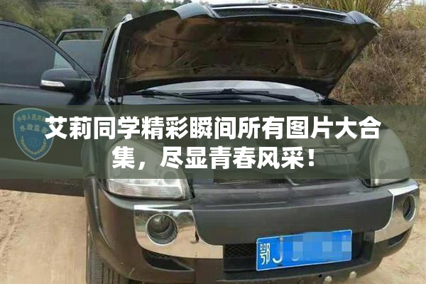 艾莉同学精彩瞬间所有图片大合集，尽显青春风采！