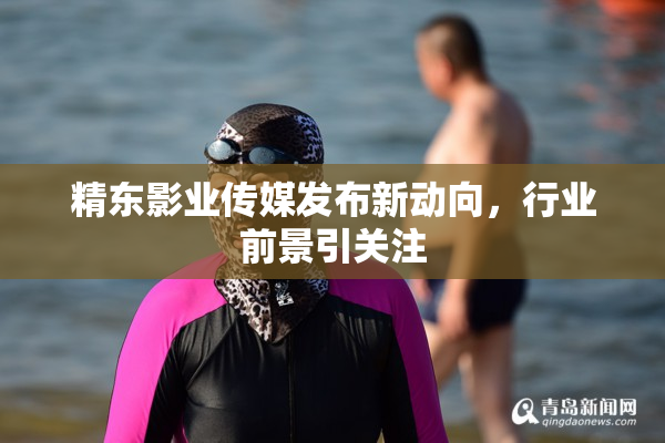 精东影业传媒发布新动向，行业前景引关注