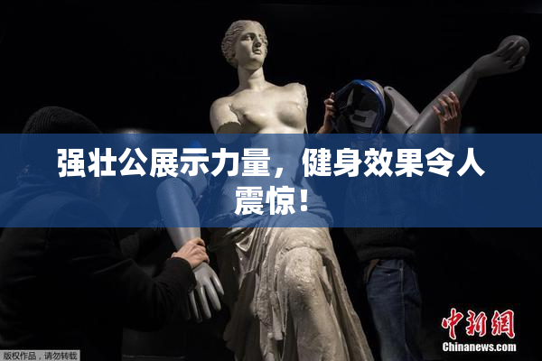 强壮公展示力量，健身效果令人震惊！