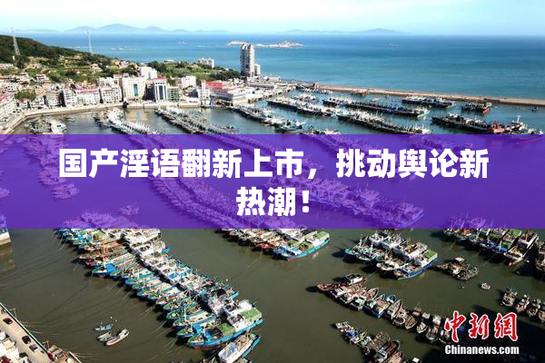 国产淫语翻新上市，挑动舆论新热潮！