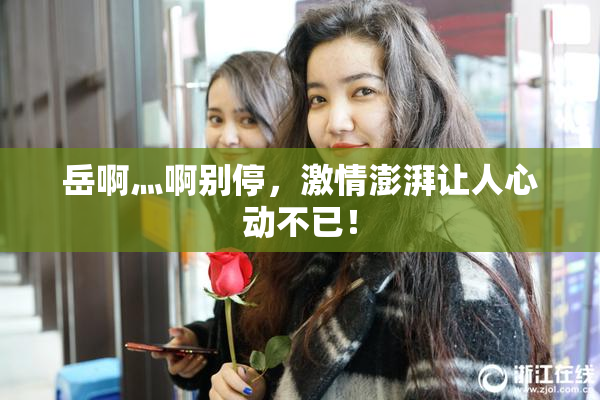 岳啊灬啊别停，激情澎湃让人心动不已！