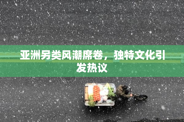 亚洲另类风潮席卷，独特文化引发热议
