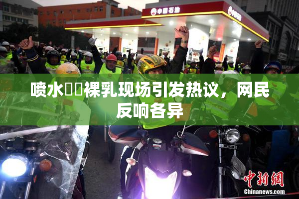 喷水❌‌裸乳现场引发热议，网民反响各异