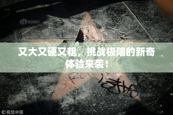 又大又硬又粗，挑战极限的新奇体验来袭！