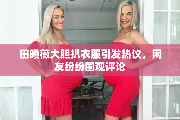 田曦薇大胆扒衣服引发热议，网友纷纷围观评论