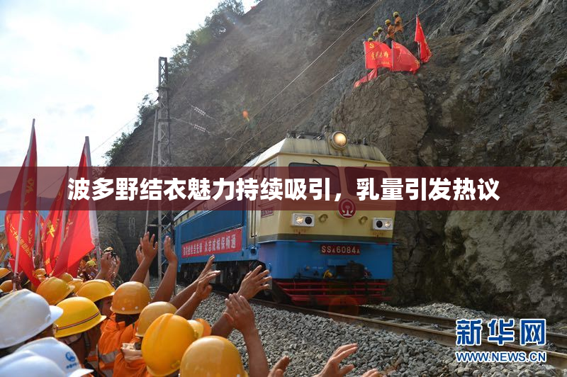 波多野结衣魅力持续吸引，乳量引发热议