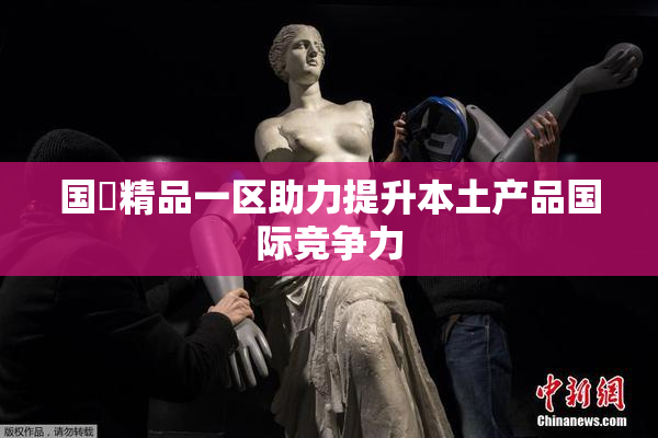 国產精品一区助力提升本土产品国际竞争力