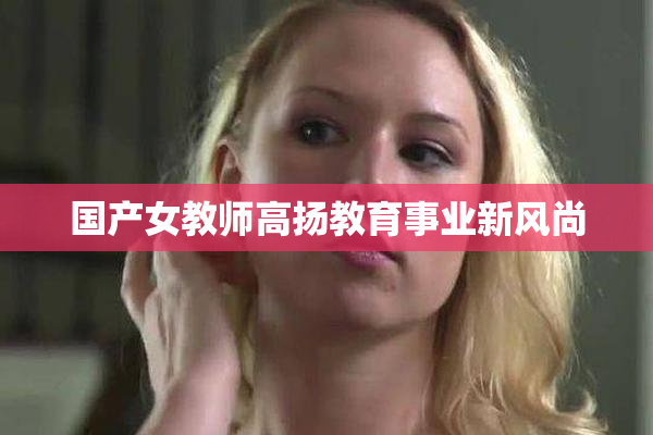 国产女教师高扬教育事业新风尚
