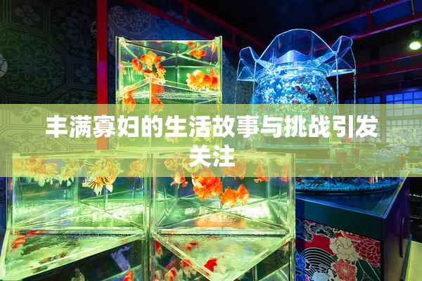 丰满寡妇的生活故事与挑战引发关注