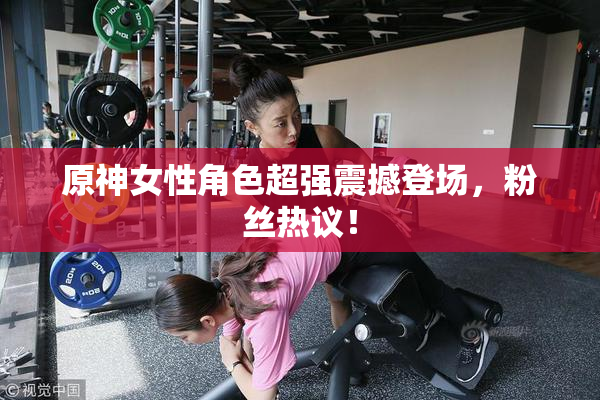 原神女性角色超强震撼登场，粉丝热议！