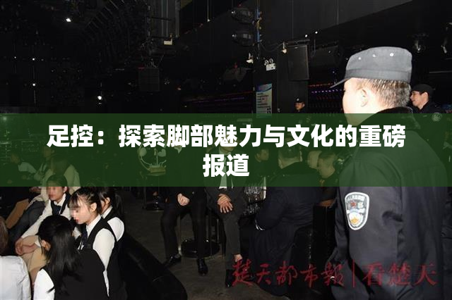 足控：探索脚部魅力与文化的重磅报道