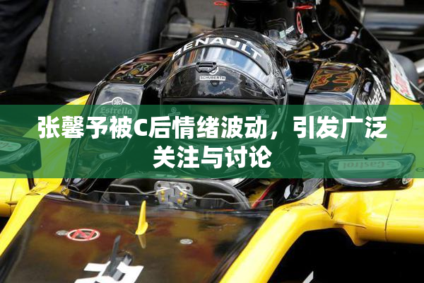 张馨予被C后情绪波动，引发广泛关注与讨论