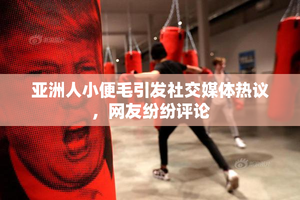 亚洲人小便毛引发社交媒体热议，网友纷纷评论