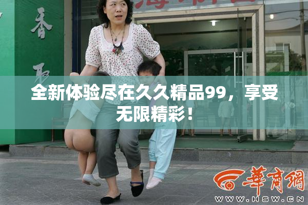 全新体验尽在久久精品99，享受无限精彩！