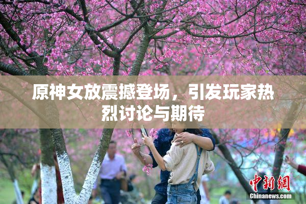原神女放震撼登场，引发玩家热烈讨论与期待