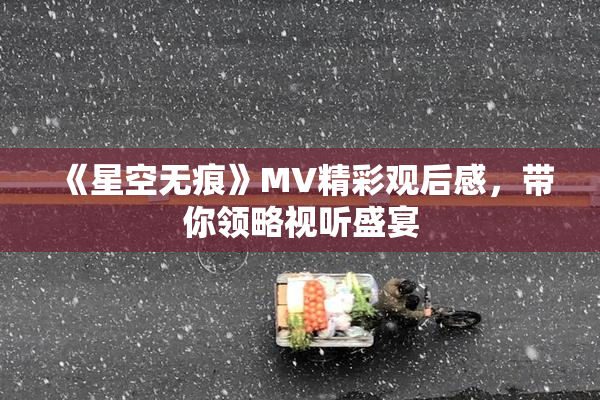 《星空无痕》MV精彩观后感，带你领略视听盛宴
