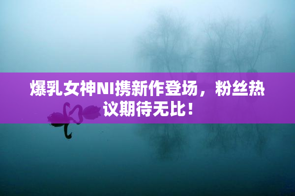 爆乳女神NI携新作登场，粉丝热议期待无比！