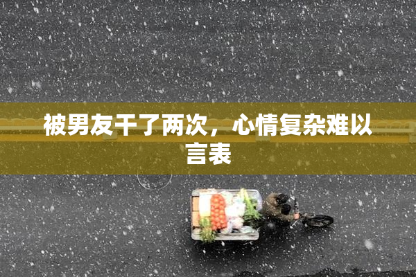 被男友干了两次，心情复杂难以言表