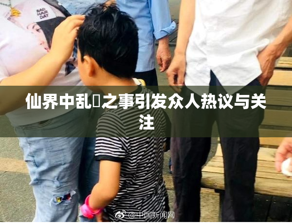 仙界中乱婬之事引发众人热议与关注