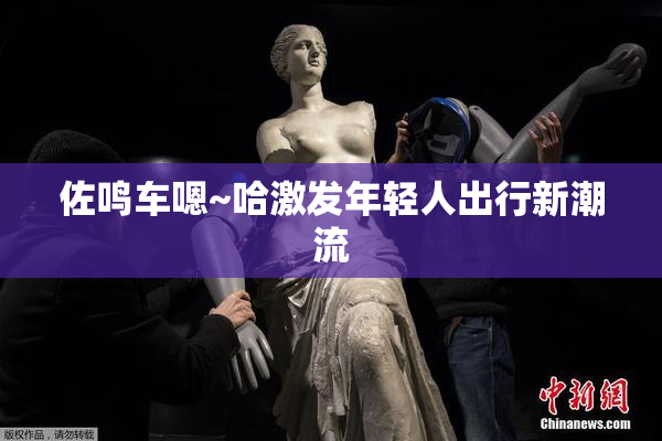 佐鸣车嗯~哈激发年轻人出行新潮流