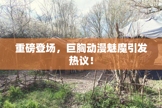 重磅登场，巨胸动漫魅魔引发热议！