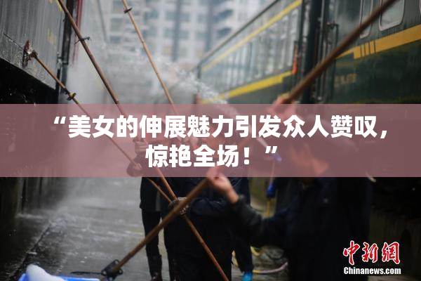 “美女的伸展魅力引发众人赞叹，惊艳全场！”