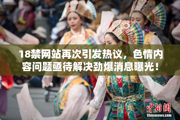18禁网站再次引发热议，色情内容问题亟待解决劲爆消息曝光！