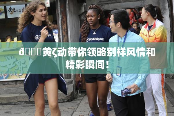 🔞黄ζ动带你领略别样风情和精彩瞬间！