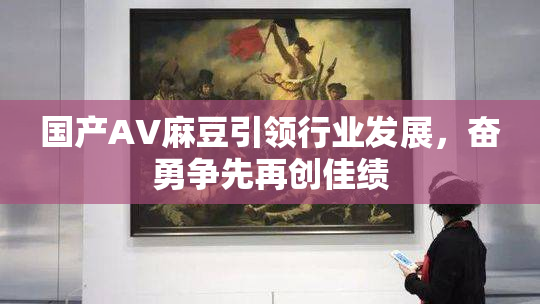 国产AV麻豆引领行业发展，奋勇争先再创佳绩