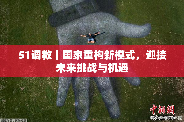 51调教丨国家重构新模式，迎接未来挑战与机遇