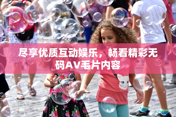 尽享优质互动娱乐，畅看精彩无码AV毛片内容