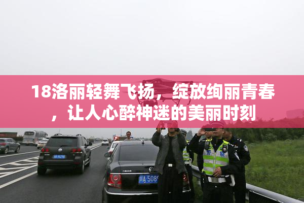 18洛丽轻舞飞扬，绽放绚丽青春，让人心醉神迷的美丽时刻