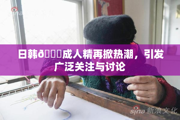 日韩🔞成人精再掀热潮，引发广泛关注与讨论