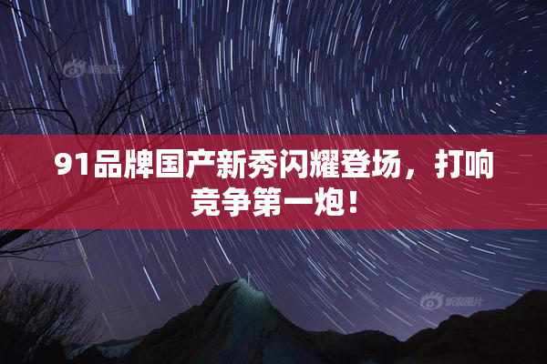 91品牌国产新秀闪耀登场，打响竞争第一炮！