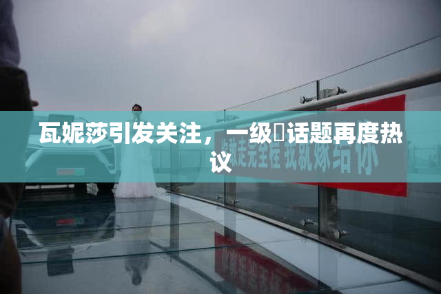 瓦妮莎引发关注，一级婬话题再度热议