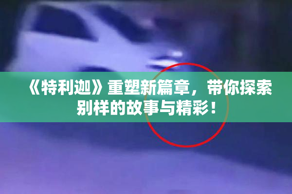 《特利迦》重塑新篇章，带你探索别样的故事与精彩！