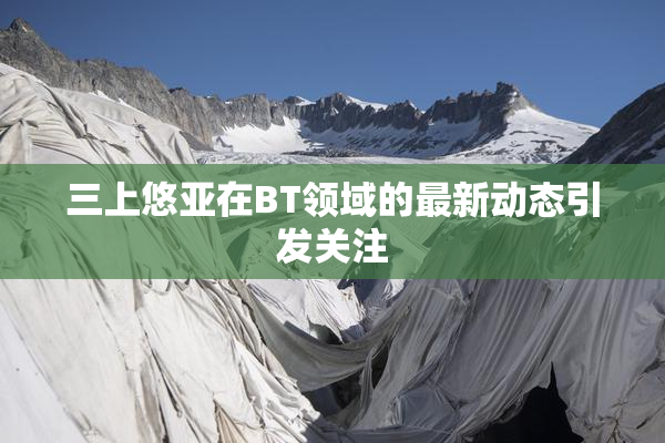 三上悠亚在BT领域的最新动态引发关注
