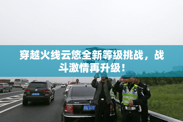 穿越火线云悠全新等级挑战，战斗激情再升级！