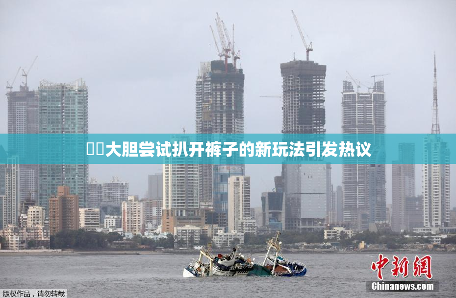 妺妺大胆尝试扒开裤子的新玩法引发热议