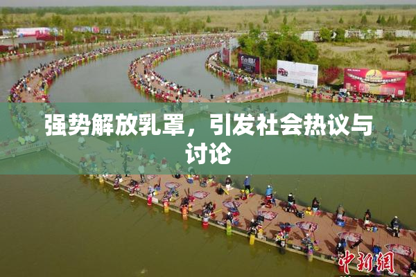 强势解放乳罩，引发社会热议与讨论