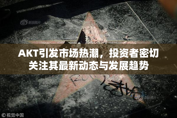 AKT引发市场热潮，投资者密切关注其最新动态与发展趋势