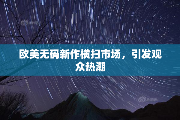 欧美无码新作横扫市场，引发观众热潮