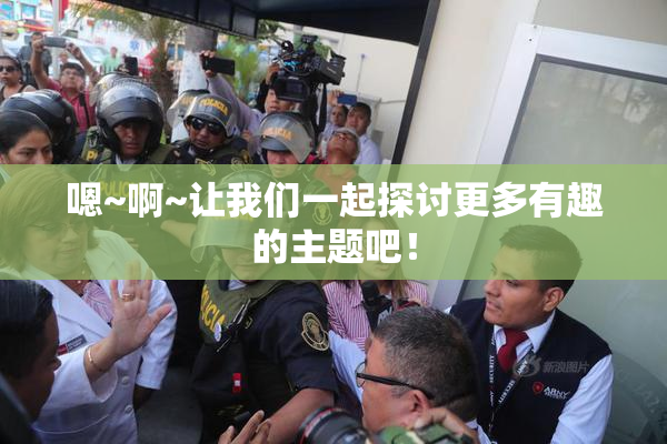 嗯~啊~让我们一起探讨更多有趣的主题吧！